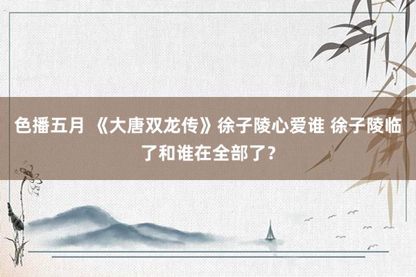 色播五月 《大唐双龙传》徐子陵心爱谁 徐子陵临了和谁在全部了？