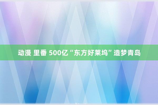 动漫 里番 500亿“东方好莱坞”造梦青岛