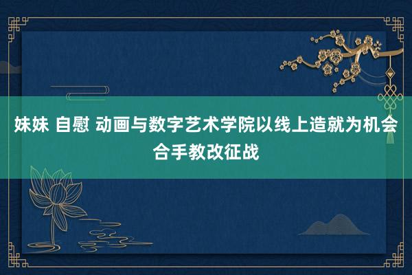 妹妹 自慰 动画与数字艺术学院以线上造就为机会合手教改征战