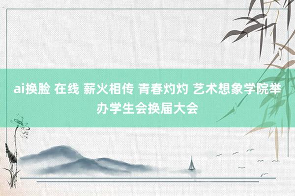 ai换脸 在线 薪火相传 青春灼灼 艺术想象学院举办学生会换届大会