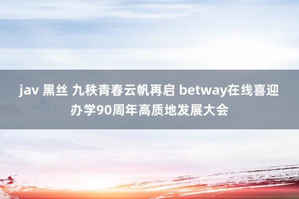 jav 黑丝 九秩青春云帆再启 betway在线喜迎办学90周年高质地发展大会