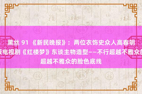 黑丝 91 《新民晚报》：两位衣饰史众人高春明戴平谈新版电视剧《红楼梦》东谈主物造型――不行超越不雅众的脸色底线