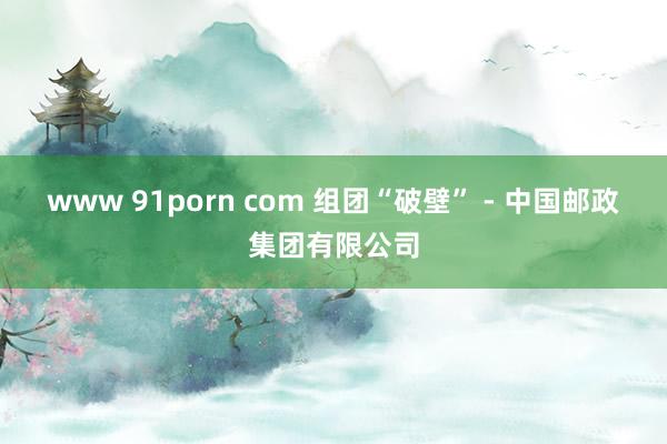 www 91porn com 组团“破壁” - 中国邮政集团有限公司