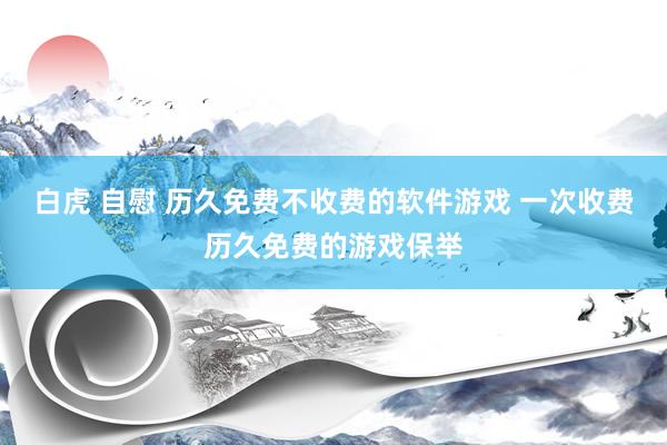 白虎 自慰 历久免费不收费的软件游戏 一次收费历久免费的游戏保举