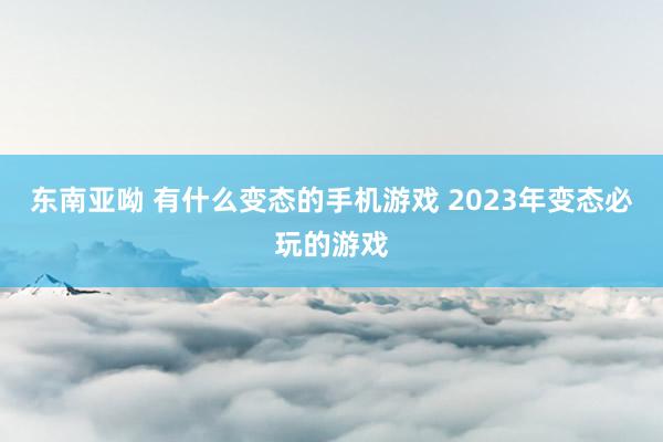 东南亚呦 有什么变态的手机游戏 2023年变态必玩的游戏