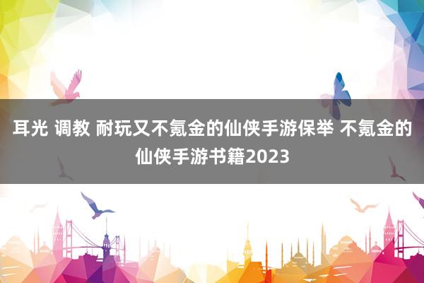 耳光 调教 耐玩又不氪金的仙侠手游保举 不氪金的仙侠手游书籍2023