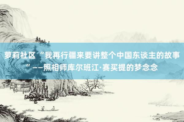 萝莉社区 “我再行疆来要讲整个中国东谈主的故事”——照相师库尔班江·赛买提的梦念念