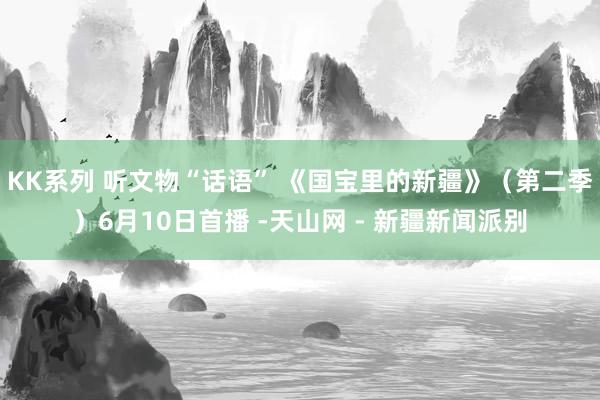 KK系列 听文物“话语” 《国宝里的新疆》（第二季）6月10日首播 -天山网 - 新疆新闻派别